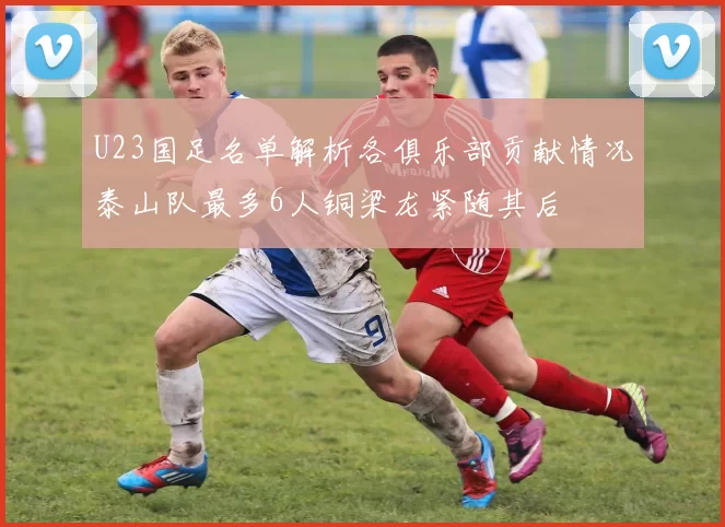 U23国足名单解析各俱乐部贡献情况泰山队最多6人铜梁龙紧随其后