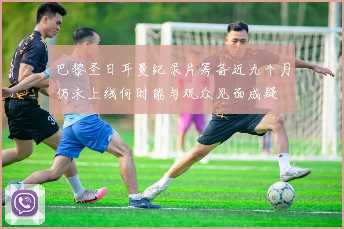 巴黎圣日耳曼纪录片筹备近九个月仍未上线何时能与观众见面成疑