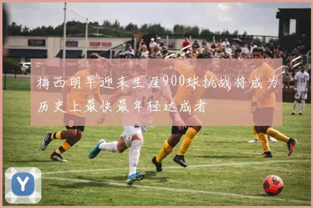 梅西明早迎来生涯900球挑战将成为历史上最快最年轻达成者