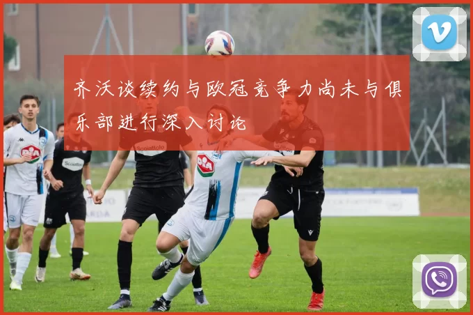齐沃谈续约与欧冠竞争力尚未与俱乐部进行深入讨论