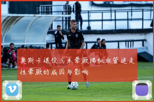 奥斯卡退役戈米晕厥揭秘血管迷走性晕厥的成因与影响