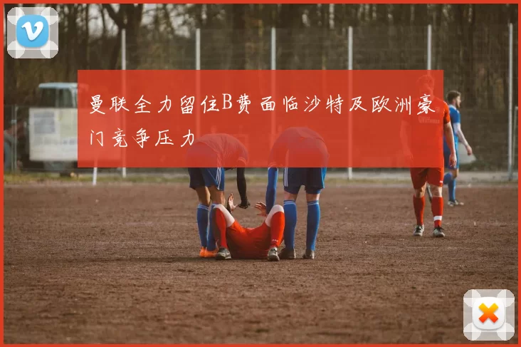 曼联全力留住B费面临沙特及欧洲豪门竞争压力