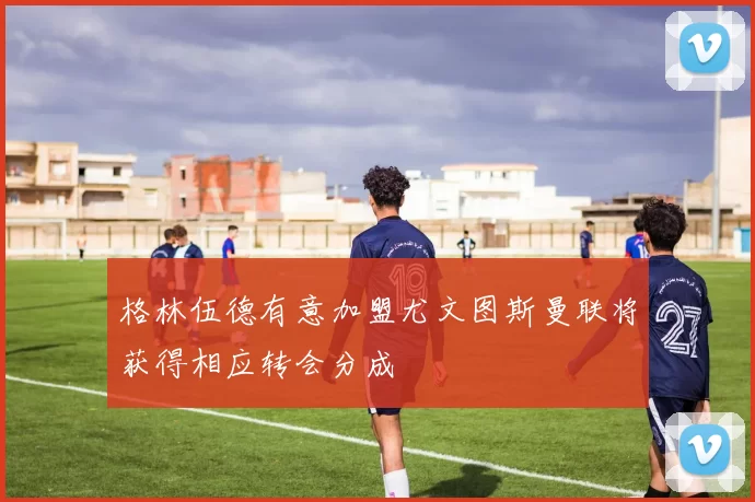 格林伍德有意加盟尤文图斯曼联将获得相应转会分成