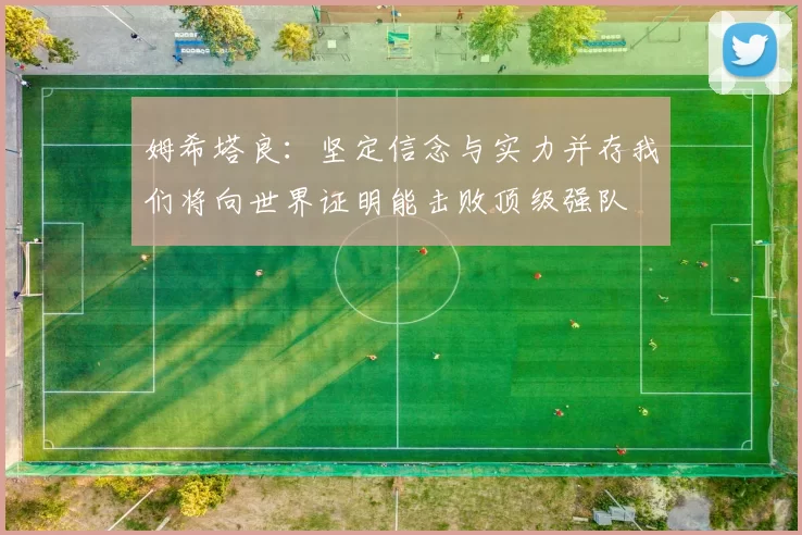 姆希塔良：坚定信念与实力并存我们将向世界证明能击败顶级强队