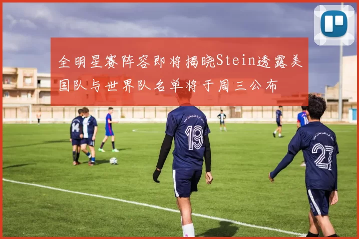 全明星赛阵容即将揭晓Stein透露美国队与世界队名单将于周三公布