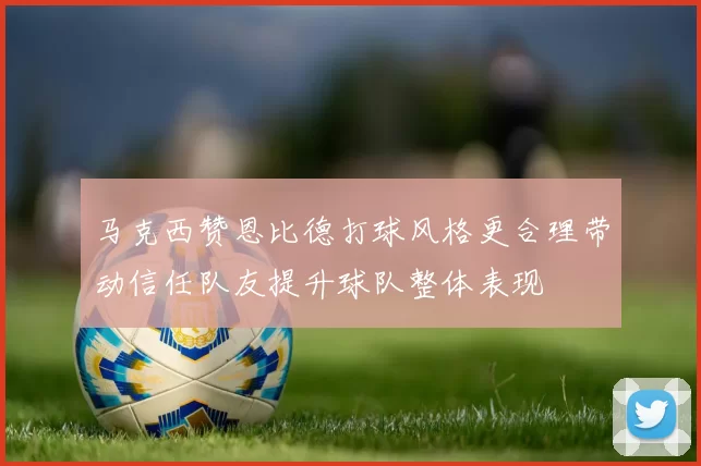 马克西赞恩比德打球风格更合理带动信任队友提升球队整体表现