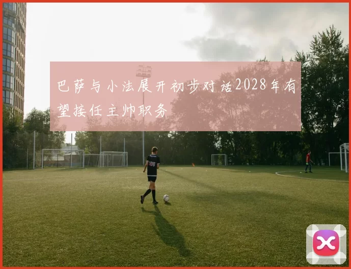 巴萨与小法展开初步对话2028年有望接任主帅职务