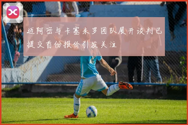 迈阿密与卡塞米罗团队展开谈判已提交首份报价引发关注
