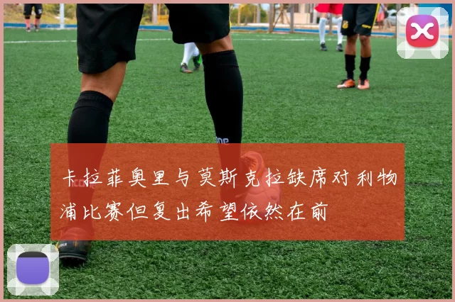 卡拉菲奥里与莫斯克拉缺席对利物浦比赛但复出希望依然在前