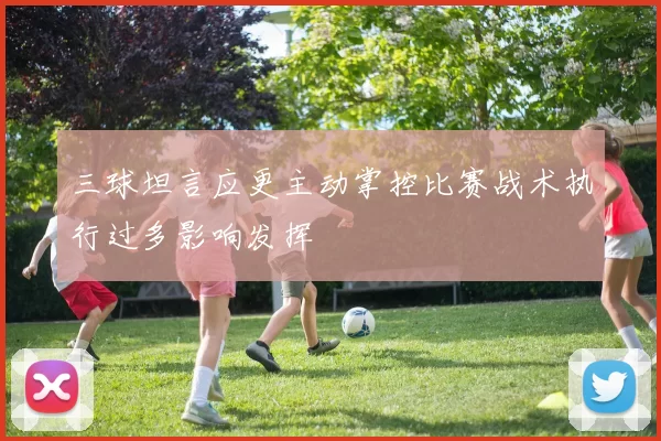 三球坦言应更主动掌控比赛战术执行过多影响发挥