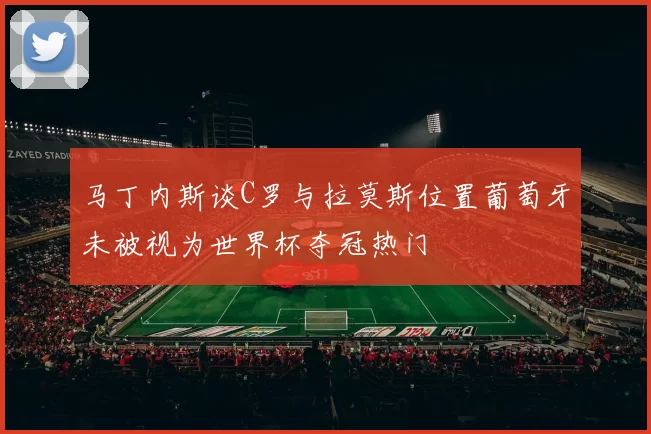 马丁内斯谈C罗与拉莫斯位置葡萄牙未被视为世界杯夺冠热门