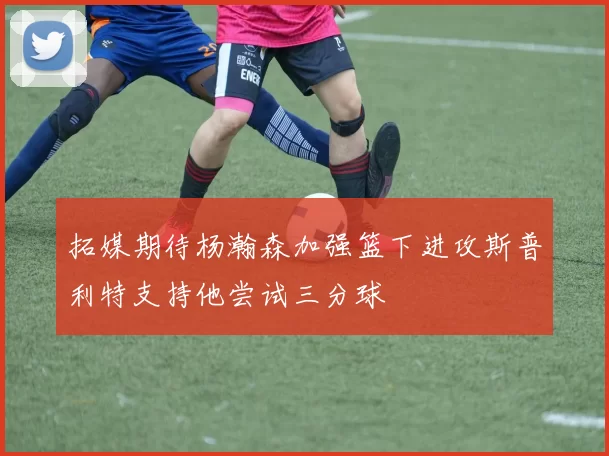 拓媒期待杨瀚森加强篮下进攻斯普利特支持他尝试三分球