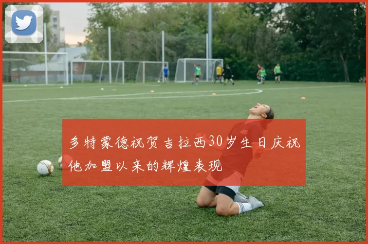 多特蒙德祝贺吉拉西30岁生日庆祝他加盟以来的辉煌表现
